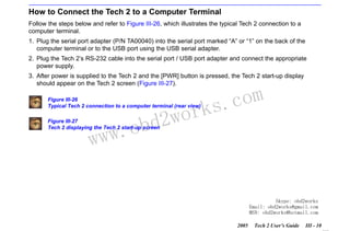 RETURN TO MAIN MENU
SECTION III

GETTING STARTED

How to Connect the Tech 2 to a Computer Terminal
Follow the steps below and refer to Figure III-26, which illustrates the typical Tech 2 connection to a
computer terminal.
1. Plug the serial port adapter (P/N TA00040) into the serial port marked “A” or “1” on the back of the
computer terminal or to the USB port using the USB serial adapter.
2. Plug the Tech 2’s RS-232 cable into the serial port / USB port adapter and connect the appropriate
power supply.
3. After power is supplied to the Tech 2 and the [PWR] button is pressed, the Tech 2 start-up display
should appear on the Tech 2 screen (Figure III-27).
Figure III-26
Typical Tech 2 connection to a computer terminal (rear view)

w.o
ww

wor
bd2

com
s.
k

Figure III-27
Tech 2 displaying the Tech 2 start-up screen

Skype: obd2works
Email: obd2works@gmail.com
MSN: obd2works@hotmail.com
2005

Tech 2 User’s Guide

III - 10
www.xcar360.com

 