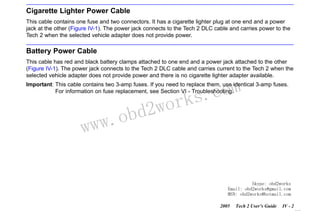 RETURN TO MAIN MENU
SECTION IV

POWER SUPPLIES

Cigarette Lighter Power Cable
This cable contains one fuse and two connectors. It has a cigarette lighter plug at one end and a power
jack at the other (Figure IV-1). The power jack connects to the Tech 2 DLC cable and carries power to the
Tech 2 when the selected vehicle adapter does not provide power.

Battery Power Cable
This cable has red and black battery clamps attached to one end and a power jack attached to the other
(Figure IV-1). The power jack connects to the Tech 2 DLC cable and carries current to the Tech 2 when the
selected vehicle adapter does not provide power and there is no cigarette lighter adapter available.

com
s.
k

Important: This cable contains two 3-amp fuses. If you need to replace them, use identical 3-amp fuses.
For information on fuse replacement, see Section VI - Troubleshooting.

w.o
ww

wor
bd2

Skype: obd2works
Email: obd2works@gmail.com
MSN: obd2works@hotmail.com
2005

Tech 2 User’s Guide

IV - 2
www.xcar360.com

 