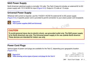 RETURN TO MAIN MENU
SECTION IV

POWER SUPPLIES

NAO Power Supply
North American electrical supply is normally 110 volts. The Tech 2 base kit includes an external AC to DC
power supply with 110 V AC/60 Hz input (Figure IV-2). Output is 12 volts at 1.5 amps.

Universal Power Supply
Wherever 220 current is required, use the 110/220 V AC/50 Hz external AC to DC power supply
(Figure IV-2). A specific power cord is provided to permit connection to your area’s power cord receptacle.
Figure IV-2
Tech 2 power supplies (NAO and Universal)

CAUTION

w.o
ww

wor
bd2

com
s.
k

To avoid personal injury due to electric shock, use grounded outlet only. The NAO power supply
is for North American use only. The Universal power supply is for use outside North America.
These devices are intended for indoor use only.

Power Cord Plugs
Various types of power cord plugs are available for the Tech 2, depending your geographic location
(Figure IV-3).
Figure IV-3
Table showing various types of power cord plugs for the Tech 2

Skype: obd2works
Email: obd2works@gmail.com
MSN: obd2works@hotmail.com
2005

Tech 2 User’s Guide

IV - 3
www.xcar360.com

 