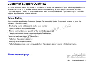 RETURN TO MAIN MENU

Customer Support Overview
To obtain assistance with a question or problem concerning the operation of your Techline product and its
attached products, or to arrange for warranty and non-warranty repairs, telephone the GM-Techline
Customer Support Center. To order replacement parts, contact GM Dealer Equipment or your customer
support representative for GM-Techline.

Before Calling
Before making a call to the Customer Support Center or GM Dealer Equipment, be sure to have the
following information ready:
• Dealership name, address and dealer code number
• Serial number of equipment or tool

wor
bd2

• Name, part number, and quantity of the item to be requested

w.o
ww

com
s.
k

• Telephone number where the technician may be reached
Prepare a brief description of the problem:
• Tell when the problem occurred
• List any error codes displayed

• Tell what accessories were being used when the problem occurred, and vehicle information

Please see next page...

Skype: obd2works
Email: obd2works@gmail.com
MSN: obd2works@hotmail.com
2005

Tech 2 User’s Guide

ii

www.xcar360.com

 