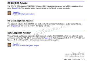 RETURN TO MAIN MENU
SECTION V

ADAPTERS

RS-232 DB9 Adapter
The RS-232 DB9 adapter (P/N 3000111) has an RJ45 connector at one end and a DB9 connector at the
other (Figure V-4). This adapter allows the connection of the Tech 2 to some terminals.
Figure V-4
RS-232 DB9 adapter connections

RS-232 Loopback Adapter

com
s.
k

The loopback adapter (P/N 3000112) has an 8-pin RJ45 connector that attaches to the Tech 2 RS-232
port (Figure III-2). It is used to perform the Tech 2 self test.

w.o
ww

DLC Loopback Adapter

wor
bd2

Various Tech 2 applications require the DLC loopback adapter (P/N 3000109), which has a Burndy cable
connection end and a VCI DB-26 connection end (Figure V-5). Refer to pages III-1, III-2, VI-18, VII-69, and
figures I-2, III-4, III-7, and VI-4 for more information about this adapter.
Figure V-5
End views of the DLC loopback adapter

Skype: obd2works
Email: obd2works@gmail.com
MSN: obd2works@hotmail.com
2005

Tech 2 User’s Guide

V-2

www.xcar360.com

 