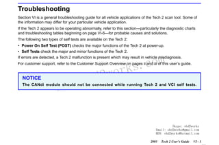 RETURN TO MAIN MENU
SECTION VI

TROUBLESHOOTING

Troubleshooting
Section VI is a general troubleshooting guide for all vehicle applications of the Tech 2 scan tool. Some of
the information may differ for your particular vehicle application.
If the Tech 2 appears to be operating abnormally, refer to this section—particularly the diagnostic charts
and troubleshooting tables beginning on page VI-6—for probable causes and solutions.
The following two types of self tests are available on the Tech 2:
• Power On Self Test (POST) checks the major functions of the Tech 2 at power-up.
• Self Tests check the major and minor functions of the Tech 2.

com
s.
k

If errors are detected, a Tech 2 malfunction is present which may result in vehicle misdiagnosis.
For customer support, refer to the Customer Support Overview on pages ii and iii of this user’s guide.

NOTICE

w.o
ww

wor
bd2

The CANdi module should not be connected while running Tech 2 and VCI self tests.

Skype: obd2works
Email: obd2works@gmail.com
MSN: obd2works@hotmail.com
2005

Tech 2 User’s Guide

VI - 1
www.xcar360.com

 