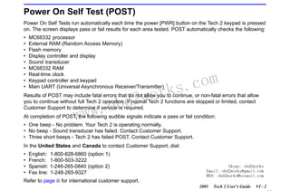 RETURN TO MAIN MENU
SECTION VI

TROUBLESHOOTING

Power On Self Test (POST)
Power On Self Tests run automatically each time the power [PWR] button on the Tech 2 keypad is pressed
on. The screen displays pass or fail results for each area tested. POST automatically checks the following:
•
•
•
•
•
•
•
•
•

MC68332 processor
External RAM (Random Access Memory)
Flash memory
Display controller and display
Sound transducer
MC68332 RAM
Real-time clock
Keypad controller and keypad
Main UART (Universal Asynchronous Receiver/Transmitter)

wor
bd2

com
s.
k

Results of POST may include fatal errors that do not allow you to continue, or non-fatal errors that allow
you to continue without full Tech 2 operation. If normal Tech 2 functions are stopped or limited, contact
Customer Support to determine if service is required.

w.o
ww

At completion of POST, the following audible signals indicate a pass or fail condition:
• One beep - No problem. Your Tech 2 is operating normally.
• No beep - Sound transducer has failed. Contact Customer Support.
• Three short beeps - Tech 2 has failed POST. Contact Customer Support.
In the United States and Canada to contact Customer Support, dial:
•
•
•
•

English:
French:
Spanish:
Fax line:

1-800-828-6860 (option 1)
1-800-503-3222
1-248-265-0840 (option 2)
1-248-265-9327

Skype: obd2works
Email: obd2works@gmail.com
MSN: obd2works@hotmail.com

Refer to page iii for international customer support.
2005

Tech 2 User’s Guide

VI - 2
www.xcar360.com

 