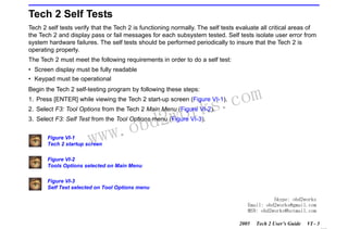 RETURN TO MAIN MENU
SECTION VI

TROUBLESHOOTING

Tech 2 Self Tests
Tech 2 self tests verify that the Tech 2 is functioning normally. The self tests evaluate all critical areas of
the Tech 2 and display pass or fail messages for each subsystem tested. Self tests isolate user error from
system hardware failures. The self tests should be performed periodically to insure that the Tech 2 is
operating properly.
The Tech 2 must meet the following requirements in order to do a self test:
• Screen display must be fully readable
• Keypad must be operational
Begin the Tech 2 self-testing program by following these steps:

com
s.
k

1. Press [ENTER] while viewing the Tech 2 start-up screen (Figure VI-1).

wor
bd2

2. Select F3: Tool Options from the Tech 2 Main Menu (Figure VI-2).

w.o
ww

3. Select F3: Self Test from the Tool Options menu (Figure VI-3).
Figure VI-1
Tech 2 startup screen

Figure VI-2
Tools Options selected on Main Menu
Figure VI-3
Self Test selected on Tool Options menu
Skype: obd2works
Email: obd2works@gmail.com
MSN: obd2works@hotmail.com
2005

Tech 2 User’s Guide

VI - 3
www.xcar360.com

 