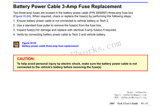 RETURN TO MAIN MENU
SECTION VI

TROUBLESHOOTING

Battery Power Cable 3-Amp Fuse Replacement
Two three-amp fuses are located in the battery power cable (P/N 3000097) three-amp fuse box
(Figure VI-24). When required, check or replace the fuse(s) by performing the following steps:
1. Ensure battery power cable is not connected to vehicle battery or Tech 2.
2. Use a standard fuse puller to remove the fuse(s) from the fuse box.
3. Inspect fuse(s) for damage and replace with identical 3-amp fuse(s) if required.
4. Verify by connecting battery power cable to Tech 2 and vehicle battery.
Figure VI-24
Battery power cable three-amp fuse replacement

CAUTION:

w.o
ww

wor
bd2

com
s.
k

To help avoid personal injury by electric shock, make sure the battery power cable is not
connected to the vehicle’s battery before removing the fuse(s).

Skype: obd2works
Email: obd2works@gmail.com
MSN: obd2works@hotmail.com
2005

Tech 2 User’s Guide

VI - 11
www.xcar360.com

 