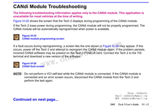 RETURN TO MAIN MENU
SECTION VI

TROUBLESHOOTING

CANdi Module Troubleshooting
The following troubleshooting information applies only to the CANdi module. This application is
unavailable for most vehicles at the time of writing.
Figure VI-25 shows the screen that the Tech 2 displays during programming of the CANdi module.
If the Tech 2 loses power during programming, the CANdi module will not be properly programmed. The
CANdi module will be automatically reprogrammed when power is available.
Figure VI-25
CANdi module programming screen

com
s.
k

If a fault occurs during reprogramming, a screen like the one shown in Figure VI-26 may appear. If this
occurs, power off the Tech 2 and attempt to reprogram the CANdi module again. If the problem persists,
incorrect CANdi software may be present on the Tech 2 PCMCIA card. Connect the Tech 2 to the TIS
terminal and download a new version of the software.

w.o
ww

Figure VI-26
CANdi fault screen

wor
bd2

NOTE: Do not perform a VCI self-test while the CANdi module is connected. If the CANdi module is
connected and an error screen occurs, disconnect the CANdi module from the Tech 2 and
perform the test again.

Skype: obd2works
Email: obd2works@gmail.com
MSN: obd2works@hotmail.com

Continued on next page...
2005

Tech 2 User’s Guide

VI - 12
www.xcar360.com

 