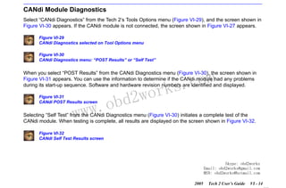 RETURN TO MAIN MENU
SECTION VI

TROUBLESHOOTING

CANdi Module Diagnostics
Select “CANdi Diagnostics” from the Tech 2’s Tools Options menu (Figure VI-29), and the screen shown in
Figure VI-30 appears. If the CANdi module is not connected, the screen shown in Figure VI-27 appears.
Figure VI-29
CANdi Diagnostics selected on Tool Options menu
Figure VI-30
CANdi Diagnostics menu: “POST Results” or “Self Test”

com
s.
k

When you select “POST Results” from the CANdi Diagnostics menu (Figure VI-30), the screen shown in
Figure VI-31 appears. You can use the information to determine if the CANdi module had any problems
during its start-up sequence. Software and hardware revision numbers are identified and displayed.
Figure VI-31
CANdi POST Results screen

w.o
ww

wor
bd2

Selecting “Self Test” from the CANdi Diagnostics menu (Figure VI-30) initiates a complete test of the
CANdi module. When testing is complete, all results are displayed on the screen shown in Figure VI-32.
Figure VI-32
CANdi Self Test Results screen

Skype: obd2works
Email: obd2works@gmail.com
MSN: obd2works@hotmail.com
2005

Tech 2 User’s Guide

VI - 14
www.xcar360.com

 