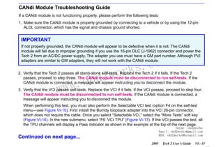 RETURN TO MAIN MENU
SECTION VI

TROUBLESHOOTING

CANdi Module Troubleshooting Guide
If a CANdi module is not functioning properly, please perform the following tests:
1. Make sure the CANdi module is properly grounded by connecting to a vehicle or by using the 12-pin
ALDL connector, which has the signal and chassis ground shorted.

IMPORTANT
If not properly grounded, the CANdi module will appear to be defective when it is not. The CANdi
module will fail due to improper grounding if you use the 16-pin DLC (J-1962) connector and power the
Tech 2 from an AC/DC power supply. The adapter you use must have a GM part number. Although PVI
adapters are similar to GM adapters, they will not work with the CANdi module.

wor
bd2

com
s.
k

2. Verify that the Tech 2 passes all stand-alone self-tests. Replace the Tech 2 if it fails. If the Tech 2
passes, proceed to step three. The CANdi module must be disconnected to run self-tests. If the
CANdi module is connected, a message will appear instructing you to disconnect the module.

w.o
ww

3. Verify that the VCI passes self-tests. Replace the VCI if it fails. If the VCI passes, proceed to step four.
The CANdi module must be disconnected to run self-tests. If the CANdi module is connected, a
message will appear instructing you to disconnect the module.
When performing this test, you must also perform the Selectable VCI test (option F4 on the self-test
menu—see Figure VI-15). First install the Burndy loopback adapter into the VCI 26-pin connector,
which does not require the cable. Once you select “Selectable VCI,” select the “More Tests” soft key
(Figure VI-16). In the new submenu, select “F6: VCI TPU” (Figure VI-17). If the VCI passes the test, all
the TPU channels will display a Pass indicator as shown in the example at the top of the next page.

Skype: obd2works
Email: obd2works@gmail.com
MSN: obd2works@hotmail.com

Continued on next page...
2005

Tech 2 User’s Guide

VI - 15
www.xcar360.com

 
