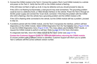 RETURN TO MAIN MENU
SECTION VI

TROUBLESHOOTING

5. Connect the CANdi module to the Tech 2. Connect the system (Tech 2 and CANdi module) to a vehicle
and power on the Tech 2. Verify that the LED on the CANdi module is flashing.
If the LED does not flash or light up at all, it may be defective and you should proceed to step six.
If the LED is not flashing but illuminated, a bad ground may exist somewhere. The grounding problem
could be due to a defective ALDL (J-1962) female interface on the vehicle. Power the Tech 2 through an
AC/DC power supply and connect the 12-pin ALDL connector. If this fixes the problem with the CANdi
(the LED is flashing), then the vehicle has a grounding problem and the CANdi module is OK.
If the LED is flashing while connected to the vehicle, but the CANdi module still has a problem, proceed
to step six.
6. If problems persist with the CANdi module, and the Tech 2 recognizes the interface, perform self-test
diagnostics on the CANdi module. Select CANdi Diagnostics from the Tool Options menu (Figure VI-29)
to see the CANdi Diagnostics menu (Figure VI-30). This menu allows you to display POST results, or
request the CANdi module to perform a self-test. Refer to page VI-14 for more information.

wor
bd2

com
s.
k

If a diagnostic test fails, return the CANdi module to the repair center (see page VI-18).

w.o
ww

Contact the Customer Support Center at 1-800-828-6860 before returning the CANdi module.
If a known problem with a software version is identified, Customer Support will inform you to update
Tech 2 software with the correct software version number.

Skype: obd2works
Email: obd2works@gmail.com
MSN: obd2works@hotmail.com
2005

Tech 2 User’s Guide

VI - 17
www.xcar360.com

 