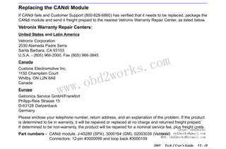 RETURN TO MAIN MENU
SECTION VI

TROUBLESHOOTING

Replacing the CANdi Module
If CANdi fails and Customer Support (800-828-6860) has verified that it needs to be replaced, package the
CANdi module and send it freight prepaid to the nearest Vetronix Warranty Repair Center, as listed below.

Vetronix Warranty Repair Centers:
United States and Latin America
Vetronix Corporation
2030 Alameda Padre Serra
Santa Barbara, CA 93103
U.S.A. - (805) 966-2000, Fax (805) 966-3845
Canada
Custone Electromotive Inc.
1150 Champlain Court
Whitby, ON L2N 6A8
Canada
Europe

w.o
ww

wor
bd2

com
s.
k

Getronics Service GmbH/Frankfort
Philipp-Reis Strasse 15
D-63128 Dietzenback
Germany

Please enclose your telephone number, return address, and an explanation of the problem. If the product
is determined to be in warranty, it will be repaired or replaced at no charge and returned freight prepaid.
If determined to be non-warranty, the product will be repaired for a nominal service fee, plus freight costs.

Skype: obd2works

Email:
Part numbers - CANdi module: J-45289 (SPX), 3000164 (GM), 02003039 (Vetronix) obd2works@gmail.com
MSN: obd2works@hotmail.com
Connectors: 12-pin #3000099 and loop back #3000109
2005

Tech 2 User’s Guide

VI - 18
www.xcar360.com

 