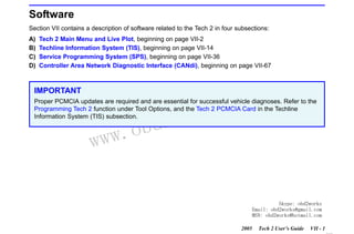 RETURN TO MAIN MENU
SECTION VII

SOFTWARE

Software
Section VII contains a description of software related to the Tech 2 in four subsections:
A)
B)
C)
D)

Tech 2 Main Menu and Live Plot, beginning on page VII-2
Techline Information System (TIS), beginning on page VII-14
Service Programming System (SPS), beginning on page VII-36
Controller Area Network Diagnostic Interface (CANdi), beginning on page VII-67

IMPORTANT

com
s.
k

Proper PCMCIA updates are required and are essential for successful vehicle diagnoses. Refer to the
Programming Tech 2 function under Tool Options, and the Tech 2 PCMCIA Card in the Techline
Information System (TIS) subsection.

w.o
ww

wor
bd2

Skype: obd2works
Email: obd2works@gmail.com
MSN: obd2works@hotmail.com
2005

Tech 2 User’s Guide

VII - 1
www.xcar360.com

 
