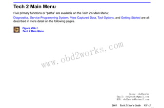RETURN TO MAIN MENU
SECTION VIIA

TECH 2 MAIN MENU & LIVE PLOT

Tech 2 Main Menu
Five primary functions or “paths” are available on the Tech 2’s Main Menu:
Diagnostics, Service Programming System, View Captured Data, Tool Options, and Getting Started are all
described in more detail on the following pages.
Figure VIIA-1
Tech 2 Main Menu

w.o
ww

wor
bd2

com
s.
k

Skype: obd2works
Email: obd2works@gmail.com
MSN: obd2works@hotmail.com
2005

Tech 2 User’s Guide

VII - 2
www.xcar360.com

 