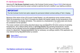 RETURN TO MAIN MENU
SECTION VIIA

TECH 2 MAIN MENU & LIVE PLOT

F1: Set Screen Contrast
Selecting F1: Set Screen Contrast reveals a Set Contrast Control screen (Figure VIIA-5) that instructs
you on how to set and save the screen contrast to optimize the tool’s visibility in your lighting conditions.

IMPORTANT
The Set Contrast Control tool option adjusts the permanent default contrast setting of Tech 2 display.
Because of the nature of the LCD (Liquid Crystal Display), you will experience some contrast variance.
When the temperature of the Tech 2 increases the display will brighten slightly. As the temperature of the
Tech 2 decreases, the display will darken. This variance is a characteristic of an LCD screen and should
be considered normal operation.

wor
bd2

com
s.
k

The screen contrast control setting described above may not account for the entire variance of operating
temperatures. Set a default setting which is mid-range between the operating temperatures. Screen
contrast may be adjusted during any function by pressing the SHIFT key and using the up and down
arrows for adjustment. Periodic adjustments may be necessary, but settings outside of this application are
only retained during the current power-up session.

w.o
ww

Figure VIIA-5
Set Contrast Control screen

Skype: obd2works
Email: obd2works@gmail.com
MSN: obd2works@hotmail.com

Tool Options continued on next page...
2005

Tech 2 User’s Guide

VII - 7
www.xcar360.com

 