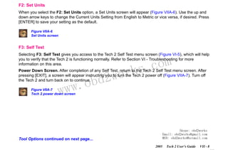 RETURN TO MAIN MENU
SECTION VIIA

TECH 2 MAIN MENU & LIVE PLOT

F2: Set Units
When you select the F2: Set Units option, a Set Units screen will appear (Figure VIIA-6). Use the up and
down arrow keys to change the Current Units Setting from English to Metric or vice versa, if desired. Press
[ENTER] to save your setting as the default.
Figure VIIA-6
Set Units screen

F3: Self Test
Selecting F3: Self Test gives you access to the Tech 2 Self Test menu screen (Figure VI-5), which will help
you to verify that the Tech 2 is functioning normally. Refer to Section VI - Troubleshooting for more
information on this area.

wor
bd2

com
s.
k

Power Down Screen. After completion of any Self Test, return to the Tech 2 Self Test menu screen. After
pressing [EXIT], a screen will appear instructing you to turn the Tech 2 power off (Figure VIIA-7). Turn off
the Tech 2 and turn back on to continue.

w.o
ww

Figure VIIA-7
Tech 2 power down screen

Skype: obd2works
Email: obd2works@gmail.com
MSN: obd2works@hotmail.com

Tool Options continued on next page...
2005

Tech 2 User’s Guide

VII - 8
www.xcar360.com

 