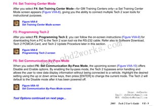 RETURN TO MAIN MENU
SECTION VIIA

TECH 2 MAIN MENU & LIVE PLOT

F4: Set Training Center Mode
After you select F4: Set Training Center Mode—for GM Training Centers only—a Set Training Center
Mode screen appears (Figure VIIA-8), giving you the ability to connect multiple Tech 2 scan tools for
instructional purposes.
Figure VIIA-8
Set Training Center Mode screen

F5: Programming Tech 2
After you select F5: Programming Tech 2, you can follow the on-screen instructions (Figure VIIA-9) for
downloading from a PC to the Tech 2 scan tool via the RS-232 cable. Refer also to Software Download,
Tech 2 PCMCIA Card, and Tech 2 Update Procedure later in this section.
Figure VIIA-9
Programming Tech 2 screen

w.o
ww

wor
bd2

com
s.
k

F6: Set Communication By-Pass Mode

When you select F6: Set Communication By-Pass Mode, the upcoming screen (Figure VIIA-10) offers
Disable and Enable options. By enabling the by-pass mode, the Tech 2 bypasses error handling and
allows the user to view data display information without being connected to a vehicle. Highlight the desired
setting using the up or down arrow keys, then press [ENTER] to change the current mode. The Tech 2 will
default to the Disable mode after it has been powered off.
Figure VIIA-10
Set Communication By-Pass Mode screen
Skype: obd2works
Email: obd2works@gmail.com
MSN: obd2works@hotmail.com

Tool Options continued on next page...
2005

Tech 2 User’s Guide

VII - 9
www.xcar360.com

 