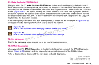 RETURN TO MAIN MENU
SECTION VIIA

TECH 2 MAIN MENU & LIVE PLOT

F7: Make Duplicate PCMCIA Card
After you select the F7: Make Duplicate PCMCIA Card option, which enables you to duplicate current
PCMCIA card data, the display will ask you to insert the destination card (the PCMCIA card that you want
to update) into the open PCMCIA card slot, then press [ENTER] to continue. The PCMCIA Card Duplicator
screen (Figure VIIA-11) will appear, showing the current version of both cards. The highlighted areas on
the screen represent the locations of the source and destination PCMCIA cards, and the arrows indicate
the direction of the data flow. Slot 1 is defined as the slot closest to the Tech 2 display. Use the Copy soft
key to initiate the duplication process.
If the card capacity is too small (less than 32 megabytes), a screen like the one shown in Figure VIIA-12
will appear. Insert a 32-megabyte PCMCIA card to resolve the problem.

com
s.
k

Figure VIIA-11
PCMCIA Card Duplicator screen displaying card data for both Tech 2 slots

wor
bd2

Figure VIIA-12
PCMCIA Card Duplicator screen displaying “Card Too Small” message

F8: Set Language

w.o
ww

The F8: Set Language option enables you to set your language preference.

F9: CANdi Diagnostics
When you select F9: CANdi Diagnostics (a function limited to certain vehicles), the CANdi Diagnostics
screen (Figure VI-30) appears and you may perform a complete diagnosis of the CANdi module.
Refer to Section VI and Section VIID for more detail on CANdi diagnostics.
Skype: obd2works
Email: obd2works@gmail.com
MSN: obd2works@hotmail.com
2005

Tech 2 User’s Guide

VII - 10
www.xcar360.com

 