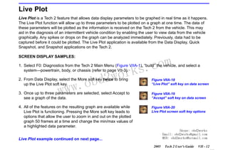 RETURN TO MAIN MENU
SECTION VIIA

TECH 2 MAIN MENU & LIVE PLOT

Live Plot
Live Plot is a Tech 2 feature that allows data display parameters to be graphed in real time as it happens.
The Live Plot function will allow up to three parameters to be plotted on a graph at one time. The data of
these parameters will be plotted as the information is received on the Tech 2 from the vehicle. This may
aid in the diagnosis of an intermittent vehicle condition by enabling the user to view data from the vehicle
graphically. Any spikes or drops on the graph can be analyzed immediately. Previously, data had to be
captured before it could be plotted. The Live Plot application is available from the Data Display, Quick
Snapshot, and Snapshot applications on the Tech 2.
SCREEN DISPLAY SAMPLES:

com
s.
k

1. Select F0: Diagnostics from the Tech 2 Main Menu (Figure VIIA-1), “build” the vehicle, and select a
system—powertrain, body, or chassis (refer to page VII-3).

w.o
ww

wor
bd2

2. From Data Display, select the More soft key twice to bring
up the Live Plot soft key.

Figure VIIA-18
“Live Plot” soft key on data screen

3. Once up to three parameters are selected, select Accept to
see a graph of the data.

Figure VIIA-19
“Accept” soft key on data screen

4. All of the features on the resulting graph are available while
Live Plot is functioning. Pressing the More soft key leads to
options that allow the user to zoom in and out on the plotted
graph 50 frames at a time and change the min/max values of
a highlighted data parameter.

Figure VIIA-20
Live Plot screen soft key options

Skype: obd2works
Email: obd2works@gmail.com
MSN: obd2works@hotmail.com

Live Plot example continued on next page...
2005

Tech 2 User’s Guide

VII - 12
www.xcar360.com

 