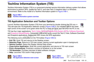 RETURN TO MAIN MENU
SECTION VIIB

TIS SOFTWARE

Techline Information System (TIS)
Techline Information System (TIS) is a component-oriented service information delivery system that allows
technicians to perform SPS, update the Tech 2, and view Tech 2 snapshot data in a Windows
environment. Refer to the model of a Techline information system in Figure VIIB-1.
Figure VIIB-1
Techline information system overview

TIS Application Selection and Toolbar Options

com
s.
k

Launch Techline Information System (TIS) from your terminal by double clicking the TIS icon.
This will open the TIS Application Selection screen (Figure VIIB-2). An indicator light in the lower
right corner of the screen turns green when the PC is ready for input, and red when the PC is not.

wor
bd2

TIS has four major applications: Tech 2 View, Service Programming System (SPS), Software Download,
and Snapshot Upload/Display. Subsection VIIB of this guide covers the Tech 2 View, Software Download
and Snapshot applications. Subsection VIIC covers the SPS application.

w.o
ww

The following icons are located on the TIS toolbar (Figure VIIB-3):
•
•
•
•
•
•
•

Exit TIS. Quits TIS and returns to the Desktop screen.
Selection Page. Returns to TIS main screen, leaving current application open in background.
Vehicle Context. Opens the Display Vehicle Data screen.
Close Active Application. Quits the current application and returns to TIS main screen.
Print a Screendump. Produces a printout of whatever is on the screen.
TIS Newsletter. Provides overview of latest software changes.
Help. Launches TIS’s built-in Help program.
Figure VIIB-2
TIS Application Selection main screen

Figure VIIB-3
TIS toolbar icons
2005

Skype: obd2works
Email: obd2works@gmail.com
MSN: obd2works@hotmail.com
Tech 2 User’s Guide

VII - 14
www.xcar360.com

 