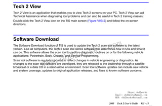 RETURN TO MAIN MENU
SECTION VIIB

TIS SOFTWARE

Tech 2 View
Tech 2 View is an application that enables you to view Tech 2 screens on your PC. Tech 2 View can aid
Technical Assistance when diagnosing tool problems and can also be useful in Tech 2 training classes.
Double-click the Tech 2 View icon on the TIS main screen (Figure VIIB-2) and follow the on-screen
directions.

Software Download

com
s.
k

The Software Download function of TIS is used to update the Tech 2 scan tool software to the latest
version. Like all computers, the Tech 2 scan tool stores software that determines how it runs and what it
can do. This software allows the scan tool to perform diagnostic routines on or for the following vehicle
applications: Powertrain, Body, Chassis, and Service Programming.

w.o
ww

wor
bd2

Scan tool software is regularly updated to reflect changes in vehicle engineering or diagnostics. As
changes to the scan tool software are developed, they are released to the dealership through a satellite
broadcast or a data CD in a stand-alone environment. Scan tool software updates can include new vehicle
and system coverage, updates to original application releases, and fixes to known software concerns.

Skype: obd2works
Email: obd2works@gmail.com
MSN: obd2works@hotmail.com
2005

Tech 2 User’s Guide

VII - 15
www.xcar360.com

 