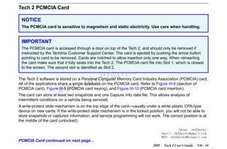 RETURN TO MAIN MENU
SECTION VIIB

TIS SOFTWARE

Tech 2 PCMCIA Card
NOTICE
The PCMCIA card is sensitive to magnetism and static electricity. Use care when handling.

IMPORTANT
The PCMCIA card is accessed through a door on top of the Tech 2, and should only be removed if
instructed by the Techline Customer Support Center. The card is ejected by pushing the arrow button
pointing to card to be removed. Cards are notched to allow insertion only one way. When reinserting
the card make sure that it fully seats into the Tech 2. The PCMCIA card fits into Slot 1, which is closest
to the screen. The second slot is identified as Slot 2.

w.o
ww

wor
bd2

com
s.
k

The Tech 2 software is stored on a Personal Computer Memory Card Industry Association (PCMCIA) card.
All of the applications share a single database on the PCMCIA card. Refer to Figure III-8 (ejection of
PCMCIA card), Figure III-9 (PCMCIA card keying), and Figure III-10 (PCMCIA card insertion).
The card can store at least two snapshots and one Capture Info data file. This allows analysis of
intermittent conditions on a vehicle being serviced.
A write-protect slide mechanism is on the top edge of the card—usually under a white plastic CPA-type
device on new cards. If the write-protect slide mechanism is in the locked position, you will not be able to
store snapshots or captured information, and service programming will not work. The correct position is at
the middle of the card (unlocked).
Skype: obd2works
Email: obd2works@gmail.com
MSN: obd2works@hotmail.com

PCMCIA Card continued on next page...
2005

Tech 2 User’s Guide

VII - 16
www.xcar360.com

 