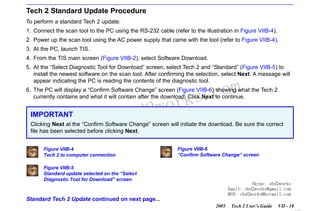 RETURN TO MAIN MENU
SECTION VIIB

TIS SOFTWARE

Tech 2 Standard Update Procedure
To perform a standard Tech 2 update:
1. Connect the scan tool to the PC using the RS-232 cable (refer to the illustration in Figure VIIB-4).
2. Power up the scan tool using the AC power supply that came with the tool (refer to Figure VIIB-4).
3. At the PC, launch TIS.
4. From the TIS main screen (Figure VIIB-2), select Software Download.
5. At the “Select Diagnostic Tool for Download” screen, select Tech 2 and “Standard” (Figure VIIB-5) to
install the newest software on the scan tool. After confirming the selection, select Next. A message will
appear indicating the PC is reading the contents of the diagnostic tool.

com
s.
k

6. The PC will display a “Confirm Software Change” screen (Figure VIIB-6) showing what the Tech 2
currently contains and what it will contain after the download. Click Next to continue.

IMPORTANT

w.o
ww

wor
bd2

Clicking Next at the “Confirm Software Change” screen will initiate the download. Be sure the correct
file has been selected before clicking Next.
Figure VIIB-4
Tech 2 to computer connection

Figure VIIB-6
“Confirm Software Change” screen

Figure VIIB-5
Standard update selected on the “Select
Diagnostic Tool for Download” screen

Skype: obd2works
Email: obd2works@gmail.com
MSN: obd2works@hotmail.com

Standard Tech 2 Update continued on next page...
2005

Tech 2 User’s Guide

VII - 18
www.xcar360.com

 