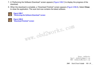 RETURN TO MAIN MENU
SECTION VIIB

TIS SOFTWARE

7. A “Performing the Software Download” screen appears (Figure VIIB-7) to display the progress of the
download.
8. When the download is complete, a “Download Finished” screen appears (Figure VIIB-8). Select Close
to close the application. The scan tool now contains the latest software.
Figure VIIB-7
“Performing the Software Download” screen
Figure VIIB-8
“Download Finished” screen

w.o
ww

wor
bd2

com
s.
k

Skype: obd2works
Email: obd2works@gmail.com
MSN: obd2works@hotmail.com
2005

Tech 2 User’s Guide

VII - 19
www.xcar360.com

 