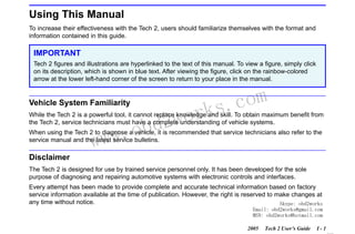RETURN TO MAIN MENU
SECTION I

INTRODUCTION

Using This Manual
To increase their effectiveness with the Tech 2, users should familiarize themselves with the format and
information contained in this guide.

IMPORTANT
Tech 2 figures and illustrations are hyperlinked to the text of this manual. To view a figure, simply click
on its description, which is shown in blue text. After viewing the figure, click on the rainbow-colored
arrow at the lower left-hand corner of the screen to return to your place in the manual.

Vehicle System Familiarity

wor
bd2

com
s.
k

While the Tech 2 is a powerful tool, it cannot replace knowledge and skill. To obtain maximum benefit from
the Tech 2, service technicians must have a complete understanding of vehicle systems.

w.o
ww

When using the Tech 2 to diagnose a vehicle, it is recommended that service technicians also refer to the
service manual and the latest service bulletins.

Disclaimer
The Tech 2 is designed for use by trained service personnel only. It has been developed for the sole
purpose of diagnosing and repairing automotive systems with electronic controls and interfaces.
Every attempt has been made to provide complete and accurate technical information based on factory
service information available at the time of publication. However, the right is reserved to make changes at
any time without notice.
Skype: obd2works
Email: obd2works@gmail.com
MSN: obd2works@hotmail.com
2005

Tech 2 User’s Guide

I-1

www.xcar360.com

 