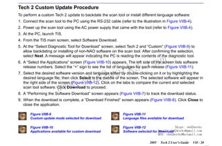 RETURN TO MAIN MENU
SECTION VIIB

TIS SOFTWARE

Tech 2 Custom Update Procedure
To perform a custom Tech 2 update to backdate the scan tool or install different language software:
1. Connect the scan tool to the PC using the RS-232 cable (refer to the illustration in Figure VIIB-4).
2. Power up the scan tool using the AC power supply that came with the tool (refer to Figure VIIB-4).
3. At the PC, launch TIS.
4. From the TIS main screen, select Software Download.
5. At the “Select Diagnostic Tool for Download” screen, select Tech 2 and “Custom” (Figure VIIB-9) to
allow backdating or installing of non-NAO software on the scan tool. After confirming the selection,
select Next. A message will appear indicating the PC is reading the contents of the diagnostic tool.

com
s.
k

6. A “Select the Applications” screen (Figure VIIB-10) appears. The left side of the screen lists software
release numbers. Select the “+” sign to see the list of languages for each release (Figure VIIB-11).

wor
bd2

7. Select the desired software version and language either by double-clicking on it or by highlighting the
desired language file; then click Select in the middle of the screen. The selected software will appear in
the right side of the screen (Figure VIIB-12). Click on the tabs to compare the current and selected
scan tool software. Click Download to proceed.

w.o
ww

8. A “Performing the Software Download” screen appears (Figure VIIB-7) to track the download status.
9. When the download is complete, a “Download Finished” screen appears (Figure VIIB-8). Click Close to
close the application.
Figure VIIB-9
Custom update mode selected for download

Figure VIIB-11
Language files available for download

Figure VIIB-10
Applications available for custom download

Skype: obd2works
Figure VIIB-12
Email: obd2works@gmail.com
Software selected for download
MSN: obd2works@hotmail.com
2005

Tech 2 User’s Guide

VII - 20
www.xcar360.com

 