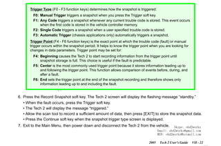 RETURN TO MAIN MENU
SECTION VIIB

TIS SOFTWARE

Trigger Type (F0 - F3 function keys) determines how the snapshot is triggered:
F0: Manual Trigger triggers a snapshot when you press the Trigger soft key.
F1: Any Code triggers a snapshot whenever any current trouble code is stored. This event occurs
when the first code is stored in the vehicle controller memory.
F2: Single Code triggers a snapshot when a user specified trouble code is stored.
F3: Automatic Trigger (chassis applications only) automatically triggers a snapshot.
Trigger Point (F4 - F6 function keys) is the exact point at which the trouble code (fault) or manual
trigger occurs within the snapshot period. It helps to know the trigger point when you are looking for
changes in data parameters. Trigger point may be set for:

com
s.
k

F4: Beginning causes the Tech 2 to start recording information from the trigger point until
snapshot storage is full. This choice is useful if the fault is predictable.
F5: Center is the most commonly used trigger point because it stores information leading up to
and following the trigger point. This function allows comparison of events before, during, and
after a fault.
F6: End sets the trigger point at the end of the snapshot recording and therefore shows only
information leading up to and including the fault.

w.o
ww

wor
bd2

6. Press the Record Snapshot soft key. The Tech 2 screen will display the flashing message “standby.”
• When the fault occurs, press the Trigger soft key.
• The Tech 2 will display the message “triggered.”
• Allow the scan tool to record a sufficient amount of data, then press [EXIT] to store the snapshot data.
• Press the Continue soft key when the snapshot trigger type screen is displayed.
7. Exit to the Main Menu, then power down and disconnect the Tech 2 from the vehicle.

Skype: obd2works
Email: obd2works@gmail.com
MSN: obd2works@hotmail.com

2005

Tech 2 User’s Guide

VII - 22
www.xcar360.com

 