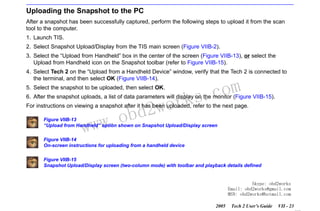 RETURN TO MAIN MENU
SECTION VIIB

TIS SOFTWARE

Uploading the Snapshot to the PC
After a snapshot has been successfully captured, perform the following steps to upload it from the scan
tool to the computer.
1. Launch TIS.
2. Select Snapshot Upload/Display from the TIS main screen (Figure VIIB-2).
3. Select the “Upload from Handheld” box in the center of the screen (Figure VIIB-13), or select the
Upload from Handheld icon on the Snapshot toolbar (refer to Figure VIIB-15).
4. Select Tech 2 on the “Upload from a Handheld Device” window, verify that the Tech 2 is connected to
the terminal, and then select OK (Figure VIIB-14).
5. Select the snapshot to be uploaded, then select OK.

wor
bd2

com
s.
k

6. After the snapshot uploads, a list of data parameters will display on the monitor (Figure VIIB-15).
For instructions on viewing a snapshot after it has been uploaded, refer to the next page.

w.o
ww

Figure VIIB-13
“Upload from Handheld” option shown on Snapshot Upload/Display screen
Figure VIIB-14
On-screen instructions for uploading from a handheld device
Figure VIIB-15
Snapshot Upload/Display screen (two-column mode) with toolbar and playback details defined

Skype: obd2works
Email: obd2works@gmail.com
MSN: obd2works@hotmail.com
2005

Tech 2 User’s Guide

VII - 23
www.xcar360.com

 