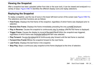 RETURN TO MAIN MENU
SECTION VIIB

TIS SOFTWARE

Viewing the Snapshot
After a snapshot has been uploaded (either from disk or the scan tool), it can be viewed and analyzed in a
variety of ways. Figure VIIB-15 identifies the different display icons and replay selections.

Replaying the Snapshot
To replay a snapshot, use the row of icons in the lower left-hand corner of the screen (see Figure VIIB-15).
The selections and their functions are as follows:
• First Frame. Displays the first frame of the snapshot, regardless of which frame was displayed prior to
selection.

com
s.
k

• Reverse One Frame. Displays the frame immediately preceding the one currently displayed.

wor
bd2

• Play in Reverse. Causes the snapshot to continuously play in reverse until the first frame is displayed.
• Trigger Frame. Causes the display to move to the exact frame when the snapshot was triggered,
regardless of which frame was displayed before the item was selected.

w.o
ww

• Play Forward. Causes the snapshot to continuously play forward until the last frame is reached.
• Forward One Frame. Moves the snapshot forward to the next frame.
• Last Frame. Displays the last frame in the snapshot.
• Stop Play. Stops a continuous play snapshot at the frame displayed at the time of selection.

Skype: obd2works
Email: obd2works@gmail.com
MSN: obd2works@hotmail.com
2005

Tech 2 User’s Guide

VII - 24
www.xcar360.com

 