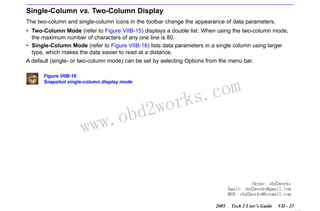 RETURN TO MAIN MENU
SECTION VIIB

TIS SOFTWARE

Single-Column vs. Two-Column Display
The two-column and single-column icons in the toolbar change the appearance of data parameters.
• Two-Column Mode (refer to Figure VIIB-15) displays a double list. When using the two-column mode,
the maximum number of characters of any one line is 80.
• Single-Column Mode (refer to Figure VIIB-16) lists data parameters in a single column using larger
type, which makes the data easier to read at a distance.
A default (single- or two-column mode) can be set by selecting Options from the menu bar.
Figure VIIB-16
Snapshot single-column display mode

w.o
ww

wor
bd2

com
s.
k

Skype: obd2works
Email: obd2works@gmail.com
MSN: obd2works@hotmail.com
2005

Tech 2 User’s Guide

VII - 25
www.xcar360.com

 