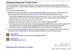 RETURN TO MAIN MENU
SECTION VIIB

TIS SOFTWARE

Displaying Diagnostic Trouble Codes
The View Diagnostic Trouble Code Information mode displays all relevant trouble code information for
each individual frame. Note that when replaying a snapshot, every frame of the snapshot may not have a
stored DTC.
To use the DTC display feature:
1. Select the View DTC Information icon on the Snapshot toolbar. A box will appear near the top of the
screen listing DTC information (see Figure VIIB-17). The following information is provided:
• The first line indicates how many codes are in the frame—e.g. “1 of 2,” “2 of 2,” etc. This is not the
total number of DTCs stored in the entire snapshot, just in the individual frame being displayed.
• Below the first line is the number and name of the DTC.

com
s.
k

• Diagnostic test status tells whether the test ran and whether it passed or failed.
• DTC status lists the DTC information. This is the status of the tests that were run and the related DTC
messages that can be viewed by the technician. This information is based only on the DTC
information listed, since some DTC information will not be available on all applications.

w.o
ww

wor
bd2

2. If more than one DTC is set for a frame, scroll bars will appear at the right side of the DTC window. To
view other DTCs (Figure VIIB-18), click-and-drag the scroll box or use the scroll arrows.
Figure VIIB-17
“View DTC Information” icon selected on the Snapshot toolbar
Figure VIIB-18
DTC display mode (“2 of 4”)
Skype: obd2works
Email: obd2works@gmail.com
MSN: obd2works@hotmail.com

Displaying DTCs continued on next page...
2005

Tech 2 User’s Guide

VII - 26
www.xcar360.com

 