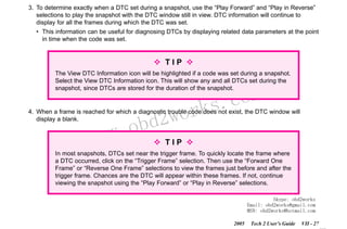 RETURN TO MAIN MENU
SECTION VIIB

TIS SOFTWARE

3. To determine exactly when a DTC set during a snapshot, use the “Play Forward” and “Play in Reverse”
selections to play the snapshot with the DTC window still in view. DTC information will continue to
display for all the frames during which the DTC was set.
• This information can be useful for diagnosing DTCs by displaying related data parameters at the point
in time when the code was set.

TIP
The View DTC Information icon will be highlighted if a code was set during a snapshot.
Select the View DTC Information icon. This will show any and all DTCs set during the
snapshot, since DTCs are stored for the duration of the snapshot.

wor
bd2

com
s.
k

4. When a frame is reached for which a diagnostic trouble code does not exist, the DTC window will
display a blank.

w.o
ww

TIP

In most snapshots, DTCs set near the trigger frame. To quickly locate the frame where
a DTC occurred, click on the “Trigger Frame” selection. Then use the “Forward One
Frame” or “Reverse One Frame” selections to view the frames just before and after the
trigger frame. Chances are the DTC will appear within these frames. If not, continue
viewing the snapshot using the “Play Forward” or “Play in Reverse” selections.
Skype: obd2works
Email: obd2works@gmail.com
MSN: obd2works@hotmail.com
2005

Tech 2 User’s Guide

VII - 27
www.xcar360.com

 