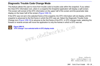 RETURN TO MAIN MENU
SECTION VIIB

TIS SOFTWARE

Diagnostic Trouble Code Change Mode
This feature allows the user to move from trouble code to trouble code within the snapshot. If you select
the View DTC Information icon, when in a snapshot the Snapshot application will display a split screen.
This screen will consist of the DTC information on the upper half of the screen and the parameter data
display on the lower half of the screen (Figure VIIB-18).
If the DTC was not set in the selected frame of the snapshot, the DTC information will not display until the
snapshot is advanced to the first frame in which the DTC was set. Select the Diagnostic Trouble Code
Change icon (Figure VIIB-19) to advance to the first frame of the DTC. In DTC change mode, selecting the
forward or reverse arrows will move the application to only the frames in which a DTC was set.
Figure VIIB-19
“DTC Change” icon selected while in DTC display mode

w.o
ww

wor
bd2

com
s.
k

Skype: obd2works
Email: obd2works@gmail.com
MSN: obd2works@hotmail.com
2005

Tech 2 User’s Guide

VII - 28
www.xcar360.com

 