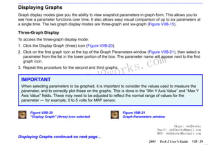 RETURN TO MAIN MENU
SECTION VIIB

TIS SOFTWARE

Displaying Graphs
Graph display modes give you the ability to view snapshot parameters in graph form. This allows you to
see how a parameter functions over time. It also allows easy visual comparison of up to six parameters at
a single time. The two graph display modes are three-graph and six-graph (Figure VIIB-15).

Three-Graph Display
To access the three-graph display mode:
1. Click the Display Graph (three) icon (Figure VIIB-20).
2. Click on the first graph icon at the top of the Graph Parameters window (Figure VIIB-21), then select a
parameter from the list in the lower portion of the box. The parameter name will appear next to the first
graph icon.

wor
bd2

3. Repeat this procedure for the second and third graphs.

IMPORTANT

w.o
ww

com
s.
k

When selecting parameters to be graphed, it is important to consider the values used to measure the
parameter, and to correctly plot these on the graphs. This is done in the “Min Y Axis Value” and “Max Y
Axis Value” fields. These may need to be adjusted to reflect the normal range of values for the
parameter — for example, 0 to 5 volts for MAP sensor.
Figure VIIB-20
“Display Graph” (three) icon selected

Figure VIIB-21
Graph Parameters window
Skype: obd2works
Email: obd2works@gmail.com
MSN: obd2works@hotmail.com

Displaying Graphs continued on next page...
2005

Tech 2 User’s Guide

VII - 29
www.xcar360.com

 