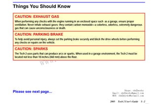 RETURN TO MAIN MENU
SECTION I

INTRODUCTION

Things You Should Know
CAUTION: EXHAUST GAS
When performing any checks with the engine running in an enclosed space such as a garage, ensure proper
ventilation. Never inhale exhaust gases; they contain carbon monoxide—a colorless, odorless, extremely dangerous
gas that can cause unconsciousness or death.

CAUTION: PARKING BRAKE

com
s.
k

To help avoid personal injury, always set the parking brake securely and block the drive wheels before performing
any checks or repairs on the vehicle.

CAUTION: SPARKS

wor
bd2

The Tech 2 uses parts that can produce arcs or sparks. When used in a garage environment, the Tech 2 must be
located not less than 18 inches (460 mm) above the floor.

w.o
ww

Please see next page...

Skype: obd2works
Email: obd2works@gmail.com
MSN: obd2works@hotmail.com
2005

Tech 2 User’s Guide

I-2

www.xcar360.com

 