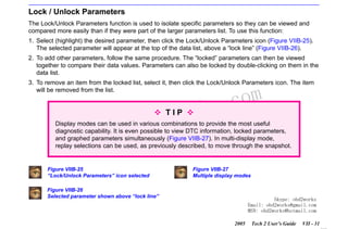 RETURN TO MAIN MENU
SECTION VIIB

TIS SOFTWARE

Lock / Unlock Parameters
The Lock/Unlock Parameters function is used to isolate specific parameters so they can be viewed and
compared more easily than if they were part of the larger parameters list. To use this function:
1. Select (highlight) the desired parameter, then click the Lock/Unlock Parameters icon (Figure VIIB-25).
The selected parameter will appear at the top of the data list, above a “lock line” (Figure VIIB-26).
2. To add other parameters, follow the same procedure. The “locked” parameters can then be viewed
together to compare their data values. Parameters can also be locked by double-clicking on them in the
data list.
3. To remove an item from the locked list, select it, then click the Lock/Unlock Parameters icon. The item
will be removed from the list.

w.o
ww

wor
bd2
TIP

com
s.
k

Display modes can be used in various combinations to provide the most useful
diagnostic capability. It is even possible to view DTC information, locked parameters,
and graphed parameters simultaneously (Figure VIIB-27). In multi-display mode,
replay selections can be used, as previously described, to move through the snapshot.

Figure VIIB-25
“Lock/Unlock Parameters” icon selected

Figure VIIB-27
Multiple display modes

Figure VIIB-26
Selected parameter shown above “lock line”

Skype: obd2works
Email: obd2works@gmail.com
MSN: obd2works@hotmail.com
2005

Tech 2 User’s Guide

VII - 31
www.xcar360.com

 