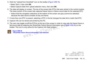 RETURN TO MAIN MENU
SECTION VIIB

TIS SOFTWARE

5. Click the “Upload from Handheld” icon on the toolbar (Figure VIIB-15).
• Select Tech 2, then click OK.
• Select Capture Data from upload selection menu, then click OK.
6. The data will display on screen. The top of the screen lists DTCs that were stored in the control module.
The lower portion of the screen lists captured freeze frame or failure record data for the selected DTC.
• Notice that the navigation selections at the bottom of the screen are gray (cannot be selected)
because the data record consists of only one frame.
7. If more than one DTC is present, selecting a DTC in the list changes the data list to match that DTC.
8. Capture Info can be stored and printed by the PC.

com
s.
k

9. The user may toggle on/off the DTC(s) at the top of the screen in order to view only the freeze frame or
fail record data by selecting the Show/Hide Failure Record Information icon (Figure VIIB-29) on the
toolbar. This icon is only active for the Capture Info Data function.

wor
bd2

Figure VIIB-29
“Show/Hide Failure Record Information” icon selected

w.o
ww

Skype: obd2works
Email: obd2works@gmail.com
MSN: obd2works@hotmail.com
2005

Tech 2 User’s Guide

VII - 33
www.xcar360.com

 