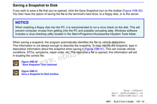 RETURN TO MAIN MENU
SECTION VIIB

TIS SOFTWARE

Saving a Snapshot to Disk
If you wish to save a file that you’ve opened, click the Save Snapshot icon on the toolbar (Figure VIIB-30).
You then have the option of saving the file to the terminal’s hard drive, to a floppy disk, or to the server.

NOTICE
When inserting a floppy disk into the PC, it is recommended to run a virus check on the disk. This will
prevent computer viruses from getting onto the PC and possibly corrupting data. Windows software
includes a virus-checking utility located in the Start Programs Accessories System Tools folder.

com
s.
k

When saving a snapshot, the program automatically identifies the file by vehicle description.
This information is not always enough to describe the snapshot. To help identify the snapshot, type in
descriptive information about the snapshot when saving it (Figure VIIB-31). This can include vehicle
conditions, DTCs, symptoms, repair order, etc. The next time a file is opened, this information will aid
in locating the correct file.

w.o
ww

Figure VIIB-30
“Save Snapshot” icon selected

wor
bd2

Figure VIIB-31
Save a Snapshot to Disk window

Skype: obd2works
Email: obd2works@gmail.com
MSN: obd2works@hotmail.com
2005

Tech 2 User’s Guide

VII - 34
www.xcar360.com

 