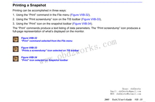 RETURN TO MAIN MENU
SECTION VIIB

TIS SOFTWARE

Printing a Snapshot
Printing can be accomplished in three ways:
1. Using the “Print” command in the File menu (Figure VIIB-32),
2. Using the “Print screendump” icon on the TIS toolbar (Figure VIIB-33),
3. Using the “Print” icon on the snapshot toolbar (Figure VIIB-34).
The “Print” commands produce a text listing of data parameters. The “Print screendump” icon produces a
full-page representation of what’s displayed on the monitor.
Figure VIIB-32
“Print” command selected from the File menu

wor
bd2

Figure VIIB-33
“Prints a screendump” icon selected on TIS toolbar

w.o
ww

com
s.
k

Figure VIIB-34
“Print” icon selected on Snapshot toolbar

Skype: obd2works
Email: obd2works@gmail.com
MSN: obd2works@hotmail.com
2005

Tech 2 User’s Guide

VII - 35
www.xcar360.com

 