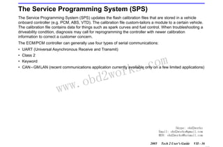 RETURN TO MAIN MENU
SECTION VIIC

SERVICE PROGRAMMING SYSTEM

The Service Programming System (SPS)
The Service Programming System (SPS) updates the flash calibration files that are stored in a vehicle
onboard controller (e.g. PCM, ABS, VTD). The calibration file custom-tailors a module to a certain vehicle.
The calibration file contains data for things such as spark curves and fuel control. When troubleshooting a
driveability condition, diagnosis may call for reprogramming the controller with newer calibration
information to correct a customer concern.
The ECM/PCM controller can generally use four types of serial communications:
• UART (Universal Asynchronous Receive and Transmit)
• Class 2
• Keyword

wor
bd2

com
s.
k

• CAN – GM LAN (recent communications application currently available only on a few limited applications)

w.o
ww

Skype: obd2works
Email: obd2works@gmail.com
MSN: obd2works@hotmail.com
2005

Tech 2 User’s Guide

VII - 36
www.xcar360.com

 