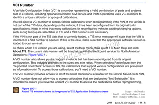 RETURN TO MAIN MENU
SECTION VIIC

SERVICE PROGRAMMING SYSTEM

VCI Number
A Vehicle Configuration Index (VCI) is a number representing a valid combination of parts and systems
built in a vehicle, including optional equipment. GM Service and Parts Operations uses VCI numbers to
identify a unique calibration or group of calibrations.
You will need a VCI number to access vehicle calibrations when reprogramming if the VIN of the vehicle is
not part of the TIS data, depending on the vehicle, if it has been reconfigured from its original build
specifications. Keep in mind that many calibrations for reconfiguring vehicles (adding/changing options,
such as fog lamps) are selectable in TIS and a VCI number is not necessary.
If the VIN is not part of the TIS data that is currently loaded, a TIS error message will state that the VIN is
incorrect or a VCI number is needed. If this is the case, make sure that the appropriate software version is
loaded to your terminal.

wor
bd2

com
s.
k

To check which TIS version you are using, select the Help menu, then select TIS Main Help and click
About TIS. The current data version will be listed along with the blockpoint version for North American
Operations (Figure VIIC-1).

w.o
ww

A VCI number also allows you to program a vehicle that has been reconfigured from its original
configuration. This includes changes in tire sizes and axle ratios. When selecting Reconfigure from the
“Supported Controllers” screen in TIS, the calibrations that support various configurations are presented
as information only. To access those calibrations, you’ll need a VCI number.
The VCI number provides access to all of the latest calibrations available for the vehicle based on its VIN.
A VCI number does not allow you to access calibrations that are designated “Not Selectable.” It is
important to ensure you have the correct VCI number to access the calibrations before reprogramming.
Figure VIIC-1
About TIS window shown in foreground of TIS Application Selection screen

2005

Skype: obd2works
Email: obd2works@gmail.com
MSN: obd2works@hotmail.com
Tech 2 User’s Guide

VII - 37
www.xcar360.com

 