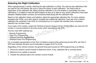 RETURN TO MAIN MENU
SECTION VIIC

SERVICE PROGRAMMING SYSTEM

Selecting the Right Calibration
When reprogramming a vehicle, selecting the right calibration is critical. You will only see calibrations that
are valid for the VIN entered. Be sure to check the history of each calibration. The history lists an
explanation of the calibration file, telling what the calibration is for and whether it supersedes any other
calibrations. It is helpful to read the latest bulletins to stay up to date on why certain calibrations have been
released. Related bulletin numbers are sometimes listed along with the calibration files.
Based on the calibration history and bulletins, select the appropriate calibration file. For many vehicles
equipped with VCMs, you’ll also need to complete the multiple tab selections. Each tab is for a distinct
calibration file contained in the VCM. An unchecked box on a system tab indicates that a necessary
selection has not been made.

com
s.
k

If you need a VCI number, contact the Techline Customer Support Center (TCSC). Once you have the VCI
number, it must be entered in the entry screen when requested by the SPS.
The four main SPS methods are:
•
•
•
•

w.o
ww

Remote Programming
Pass-Thru Programming
Off-Board Remote Programming
Off-Board Pass-Thru Programming

wor
bd2

For a complete representation of the Tech 2 interface screens while performing remote SPS, see Tech 2
SPS User Interface Screens and Functionality on pages VII-47 to VII-49.
Regardless of the vehicle involved, the general three-part process for SPS programming is as follows:
1. Check the vehicle’s control module to determine which, if any, calibration file is currently stored.
2. Determine if an update is required.
Skype: obd2works
Email: obd2works@gmail.com
MSN: obd2works@hotmail.com

3. Transfer the selected data to the vehicle’s control module.

2005

Tech 2 User’s Guide

VII - 38
www.xcar360.com

 