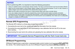 RETURN TO MAIN MENU
SECTION VIIC

SERVICE PROGRAMMING SYSTEM

NOTICE
Prior to performing SPS, it is important to heed the following precautions:
• Using an outdated version could damage vehicle modules. The Tech 2 and the terminal must have the latest software.
• Make sure the vehicle battery is fully charged. Battery voltage for SPS should be between 12 and 14 volts. However, a
battery charger must not be connected to the vehicle when using the Tech 2.
• Make sure the cable connections are secure. A disconnected cable could cause controller failure.
• If you use a laptop computer for pass-thru programming, ensure that the power supply is properly connected.
If powered by AC and the power cord becomes disconnected, it could interrupt programming and cause damage to
the control module. If the laptop is operating from its internal power source (batteries), then make sure it is adequately
charged to complete the SPS process.

Remote SPS Programming

wor
bd2

The Remote SPS method is a three-step process that involves:

w.o
ww

com
s.
k

1. Connecting the scan tool to the vehicle and obtaining information from the module.
2. Connecting the scan tool to the PC and downloading a new calibration file from the PC to the scan
tool’s memory.
3. Reconnecting the scan tool to the vehicle and uploading the new calibration file to the module.

IMPORTANT: TIS supports Service Programming with the Tech 2 scan tool only.

Off-Board Programming
Skype: obd2works

Off-Board Programming is used when a reprogrammable control module must be programmed away from
Email: obd2works@gmail.com
the vehicle. This method requires the use of an Off-Board Programming Adapter MSN: obd2works@hotmail.com
(OBPA), J-41207-C.
2005

Tech 2 User’s Guide

VII - 39
www.xcar360.com

 