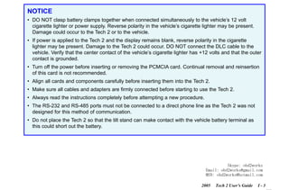 RETURN TO MAIN MENU
SECTION I

INTRODUCTION

NOTICE
• DO NOT clasp battery clamps together when connected simultaneously to the vehicle’s 12 volt
cigarette lighter or power supply. Reverse polarity in the vehicle’s cigarette lighter may be present.
Damage could occur to the Tech 2 or to the vehicle.
• If power is applied to the Tech 2 and the display remains blank, reverse polarity in the cigarette
lighter may be present. Damage to the Tech 2 could occur. DO NOT connect the DLC cable to the
vehicle. Verify that the center contact of the vehicle’s cigarette lighter has +12 volts and that the outer
contact is grounded.
• Turn off the power before inserting or removing the PCMCIA card. Continual removal and reinsertion
of this card is not recommended.

com
s.
k

• Align all cards and components carefully before inserting them into the Tech 2.

wor
bd2

• Make sure all cables and adapters are firmly connected before starting to use the Tech 2.
• Always read the instructions completely before attempting a new procedure.

w.o
ww

• The RS-232 and RS-485 ports must not be connected to a direct phone line as the Tech 2 was not
designed for this method of communication.
• Do not place the Tech 2 so that the tilt stand can make contact with the vehicle battery terminal as
this could short out the battery.

Skype: obd2works
Email: obd2works@gmail.com
MSN: obd2works@hotmail.com
2005

Tech 2 User’s Guide

I-3

www.xcar360.com

 