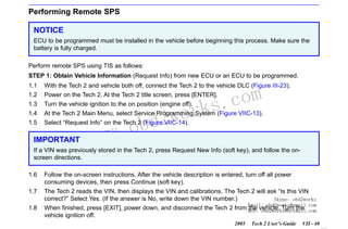 RETURN TO MAIN MENU
SECTION VIIC

SERVICE PROGRAMMING SYSTEM

Performing Remote SPS
NOTICE
ECU to be programmed must be installed in the vehicle before beginning this process. Make sure the
battery is fully charged.
Perform remote SPS using TIS as follows:
STEP 1: Obtain Vehicle Information (Request Info) from new ECU or an ECU to be programmed.
1.1
1.2

With the Tech 2 and vehicle both off, connect the Tech 2 to the vehicle DLC (Figure III-23).
Power on the Tech 2. At the Tech 2 title screen, press [ENTER].

1.3

Turn the vehicle ignition to the on position (engine off).

1.4

At the Tech 2 Main Menu, select Service Programming System (Figure VIIC-13).

1.5

Select “Request Info” on the Tech 2 (Figure VIIC-14).

IMPORTANT

w.o
ww

wor
bd2

com
s.
k

If a VIN was previously stored in the Tech 2, press Request New Info (soft key), and follow the onscreen directions.
1.6

Follow the on-screen instructions. After the vehicle description is entered, turn off all power
consuming devices, then press Continue (soft key).

1.7

The Tech 2 reads the VIN, then displays the VIN and calibrations. The Tech 2 will ask “Is this VIN
correct?” Select Yes. (If the answer is No, write down the VIN number.)
Skype: obd2works
Email: obd2works@gmail.com
When finished, press [EXIT], power down, and disconnect the Tech 2 from MSN: vehicle. Turn the
the obd2works@hotmail.com
vehicle ignition off.

1.8

2005

Tech 2 User’s Guide

VII - 40
www.xcar360.com

 