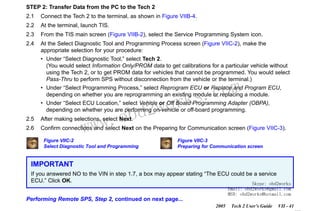 RETURN TO MAIN MENU
SECTION VIIC

SERVICE PROGRAMMING SYSTEM

STEP 2: Transfer Data from the PC to the Tech 2
2.1

Connect the Tech 2 to the terminal, as shown in Figure VIIB-4.

2.2

At the terminal, launch TIS.

2.3

From the TIS main screen (Figure VIIB-2), select the Service Programming System icon.

2.4

At the Select Diagnostic Tool and Programming Process screen (Figure VIIC-2), make the
appropriate selection for your procedure:
• Under “Select Diagnostic Tool,” select Tech 2.
(You would select Information Only/PROM data to get calibrations for a particular vehicle without
using the Tech 2, or to get PROM data for vehicles that cannot be programmed. You would select
Pass-Thru to perform SPS without disconnection from the vehicle or the terminal.)

com
s.
k

• Under “Select Programming Process,” select Reprogram ECU or Replace and Program ECU,
depending on whether you are reprogramming an existing module or replacing a module.
• Under “Select ECU Location,” select Vehicle or Off Board Programming Adapter (OBPA),
depending on whether you are performing on-vehicle or off-board programming.

w.o
ww

wor
bd2

2.5

After making selections, select Next.

2.6

Confirm connections and select Next on the Preparing for Communication screen (Figure VIIC-3).
Figure VIIC-2
Select Diagnostic Tool and Programming

Figure VIIC-3
Preparing for Communication screen

IMPORTANT
If you answered NO to the VIN in step 1.7, a box may appear stating “The ECU could be a service
ECU.” Click OK.
Skype: obd2works
Email: obd2works@gmail.com
MSN: obd2works@hotmail.com

Performing Remote SPS, Step 2, continued on next page...
2005

Tech 2 User’s Guide

VII - 41
www.xcar360.com

 