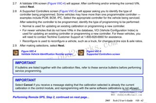RETURN TO MAIN MENU
SECTION VIIC

SERVICE PROGRAMMING SYSTEM

2.7

A Validate VIN screen (Figure VIIC-4) will appear. After confirming and/or entering the correct VIN,
select Next.

2.8

A Supported Controllers screen (Figure VIIC-5) will appear asking you to identify the type of
controller being programmed. Some vehicles may have more than one programmable controller —
examples include PCM, BCM, IPC. Select the appropriate controller for the vehicle being serviced.
After selecting the controller to be programmed, identify the type of programming to be performed:
• Normal is used for updating an existing calibration or programming a new controller.
• For newer vehicles that do not have VINs in the database, VCI (Vehicle Configuration Index) is
used for updating an existing controller or programming a new controller. For these vehicles, you
will need to contact Techline Customer Support at 1-800-828-6860 for assistance.

com
s.
k

• Reconfigure is used to reconfigure a vehicle, such as a truck, for changes in tire size & axle ratios.
2.9

After making selections, select Next.

wor
bd2

Figure VIIC-4
Validate Vehicle Identification Number screen

IMPORTANT

w.o
ww

Figure VIIC-5
Supported Controllers screen

If bulletins are listed together with the calibration files, refer to these service bulletins before performing
service programming.

IMPORTANT
Select Cancel if you receive a message stating that the calibration selected is already the current
calibration in the control module, and reprogramming with the same software calibrations is not allowed.
Skype: obd2works
Email: obd2works@gmail.com
MSN: obd2works@hotmail.com

Performing Remote SPS, Step 2, continued on next page...
2005

Tech 2 User’s Guide

VII - 42
www.xcar360.com

 