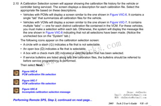 RETURN TO MAIN MENU
SECTION VIIC

SERVICE PROGRAMMING SYSTEM

2.10 A Calibration Selection screen will appear showing the calibration file history for the vehicle or
controller being serviced. The screen displays a description for each calibration file. Select the
appropriate file based on these descriptions.
• Vehicles with PCMs will display a screen similar to the one shown in Figure VIIC-6. It contains a
single “tab” that summarizes all calibration files for the vehicle.
• Vehicles with VCMs will display a screen similar to the one shown in Figure VIIC-7. It contains
multiple “tabs” — one for each distinct calibration file contained in the VCM. For these vehicles,
you must make a selection within each tab. Otherwise, the system will display the message like
the one shown in Figure VIIC-8 indicating that not all selections have been made. (Notice the
unchecked box on the “System” tab.)

com
s.
k

The following icons appear on the calibration selection screen:

• A circle with a slash ( ) indicates a file that is not selectable.

wor
bd2

• An open box ( ) indicates a file that is selectable.
• A box with a check mark ( ) indicates a valid file/option that has been selected.

w.o
ww

• If service bulletins are listed along with the calibration files, the bulletins should be referred to
before service programming is performed.
Then select Next.

Figure VIIC-6
PCM calibration file selection
Figure VIIC-7
VCM calibration file selection
Figure VIIC-8
Incomplete calibration selection message

Skype: obd2works
Email: obd2works@gmail.com
MSN: obd2works@hotmail.com

Performing Remote SPS, Step 2, continued on next page...
2005

Tech 2 User’s Guide

VII - 43
www.xcar360.com

 